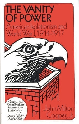 The Vanity of Power: American Isolationism and the First World War, 1914-1917 by Cooper, John Milton, Jr.