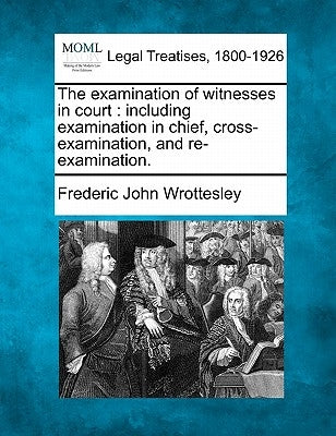 The examination of witnesses in court: including examination in chief, cross-examination, and re-examination. by Wrottesley, Frederic John