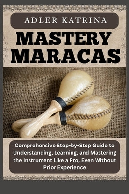 Mastery Maracas: Comprehensive Step-by-Step Guide to Understanding, Learning, and Mastering the Instrument Like a Pro, Even Without Prior Experience by Katrina, Adler