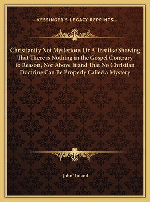 Christianity Not Mysterious Or A Treatise Showing That There is Nothing in the Gospel Contrary to Reason, Nor Above It and That No Christian Doctrine by Toland, John