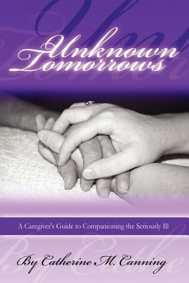 Unknown Tomorrows: A Caregiver's Guide to Companioning the Seriously Ill by Canning, Catherine