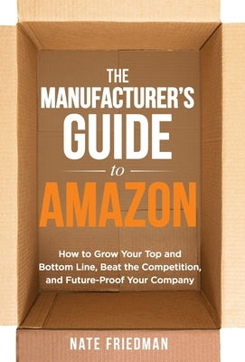 The Manufacturer's Guide to Amazon: How to Grow Your Top and Bottom Line, Beat the Competition, and Future-Proof Your Company by Friedman, Nate