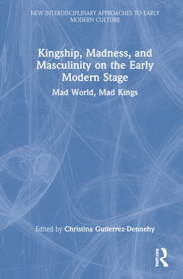 Kingship, Madness, and Masculinity on the Early Modern Stage: Mad World, Mad Kings by Gutierrez-Dennehy, Christina