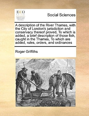 A Description of the River Thames, with the City of London's Jurisdiction and Conservacy Thereof Proved, to Which Is Added, a Brief Description of Tho by Griffiths, Roger