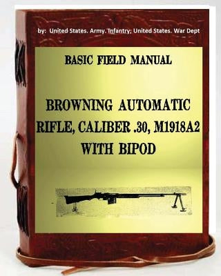 Basic Field Manual, Browning Automatic Rifle, Caliber .30, M1918A2, with Bipod by Infantry United States War Dept, Unite
