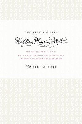 The Five Biggest Wedding Planning Myths - An Event Planner Tells All: War Stories, Warnings, and Top-notch Tips for Having the Wedding of Your Dreams by Gaubert, Dee