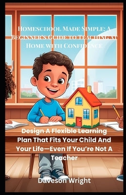 Homeschool Made Simple: A Beginner's Guide to Teaching at Home with Confidence: Design A Flexible Learning Plan That Fits Your Child And Your Life-Eve by Wright, Daveson