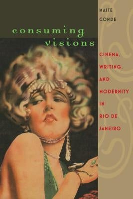 Consuming Visions: Cinema, Writing, and Modernity in Rio de Janeiro by Conde, Maite