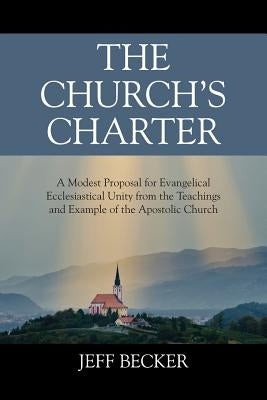 The Church's Charter: A Modest Proposal for Evangelical Ecclesiastical Unity from the Teachings and Example of the Apostolic Church by Becker, Jeff