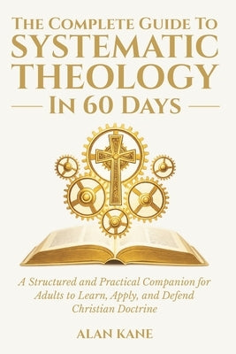 The Complete Guide to Systematic Theology in 60 Days: A Structured and Practical Companion for Adults to Learn, Apply, and Defend Christian Doctrine by Kane, Alan