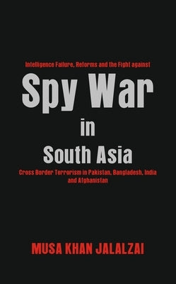 Spy War in South Asia: Intelligence Failure, Reforms and the Fight against Cross Border Terrorism in Pakistan, Bangladesh, India and Afghanistan by Jalalzai, Musa Khan