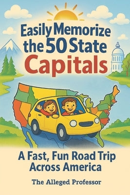 Easily Memorize the 50 State Capitals: A Fast, Fun Road Trip Across America by The Alleged Professor