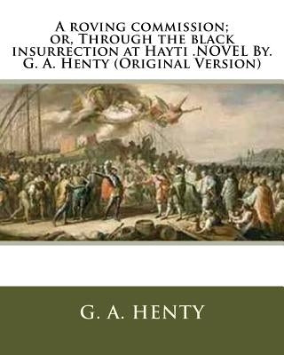 A roving commission; or, Through the black insurrection at Hayti .NOVEL By. G. A. Henty (Original Version) by Henty, G. a.