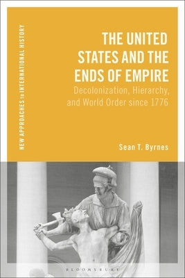 The United States and the Ends of Empire: Decolonization, Hierarchy, and World Order Since 1776 by Byrnes, Sean T.