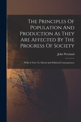 The Principles Of Population And Production As They Are Affected By The Progress Of Society: With A View To Moral And Politicial Consequences by Weyland, John