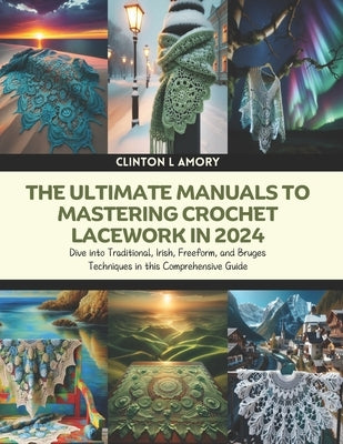 The Ultimate Manuals to Mastering Crochet Lacework in 2024: Dive into Traditional, Irish, Freeform, and Bruges Techniques in this Comprehensive Guide by Amory, Clinton L.