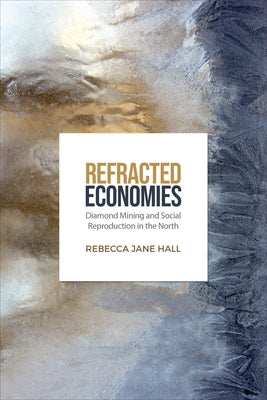 Refracted Economies: Diamond Mining and Social Reproduction in the North by Hall, Rebecca Jane