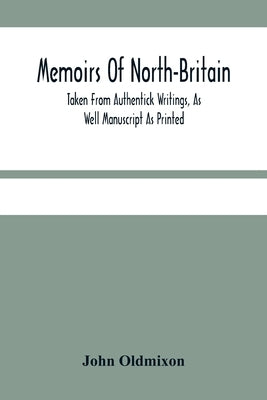 Memoirs Of North-Britain, Taken From Authentick Writings, As Well Manuscript As Printed. In Which It Is Prov'D, That The Scots Nation Have Always Been by Oldmixon, John