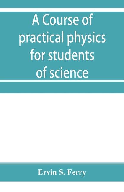 A course of practical physics for students of science and engineering Part I- Fundamental, Measurements and Properties of Matter, Part II- Heat by S. Ferry, Ervin