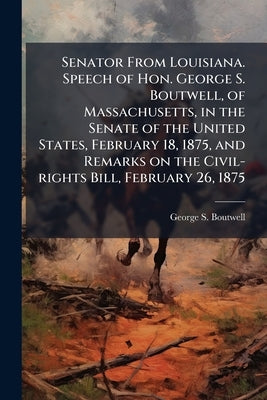 Senator From Louisiana. Speech of Hon. George S. Boutwell, of Massachusetts, in the Senate of the United States, February 18, 1875, and Remarks on the by Boutwell, George S. 1818-1905