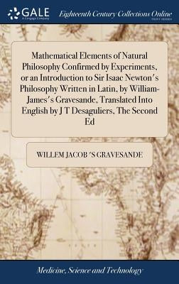 Mathematical Elements of Natural Philosophy Confirmed by Experiments, or an Introduction to Sir Isaac Newton's Philosophy Written in Latin, by William by Gravesande, Willem Jacob 's