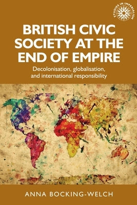 British Civic Society at the End of Empire: Decolonisation, Globalisation, and International Responsibility by Bocking-Welch, Anna