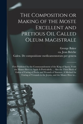 The Composition or Making of the Moste Excellent and Pretious Oil Called Oleum Magistrale: First Published by the Commaundement of the King of Spain, by Baker, George 1540-1600
