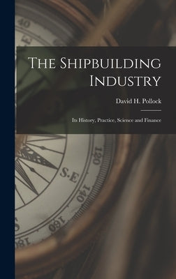 The Shipbuilding Industry: Its History, Practice, Science and Finance by Pollock, David H.