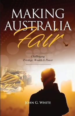 Making Australia Fair: Challenging Privilege, Wealth and Power by White, John G.