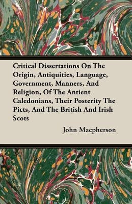Critical Dissertations on the Origin, Antiquities, Language, Government, Manners, and Religion, of the Antient Caledonians, Their Posterity the Picts, by MacPherson, John