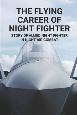 The Flying Career Of Night Fighter: Story Of Allied Night Fighter In Night Air Combat: The Life Of Military Aircraft And Night Fighter by Bolte, Bernardo