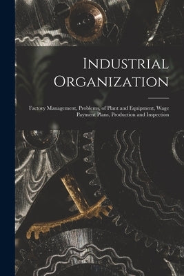 Industrial Organization: Factory Management, Problems, of Plant and Equipment, Wage Payment Plans, Production and Inspection by Anonymous