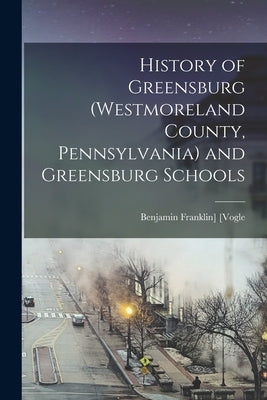 History of Greensburg (Westmoreland County, Pennsylvania) and Greensburg Schools by [Vogle, Benjamin Franklin]