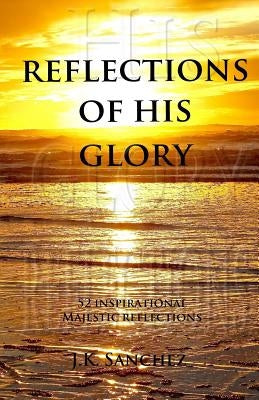 Reflections of His Glory: 52 Inspirational Majestic Reflections by Sanchez, J. K.