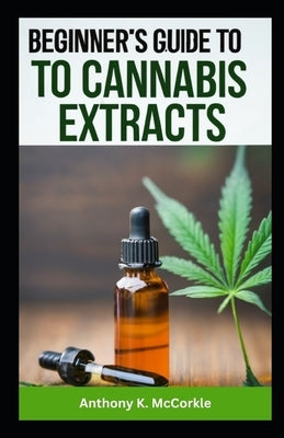 Beginner's Guide to Cannabis Extracts: Explore the Best Extracts for a Smooth Journey by McCorkle, Anthony K.