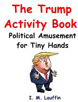 The Trump Activity Book: Political Amusement for Tiny Hands by Lauffin, I. M.