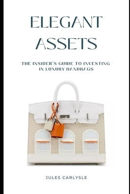 Elegant Assets: The Insider's Guide to Investing in Luxury Handbags by Carlysle, Jules