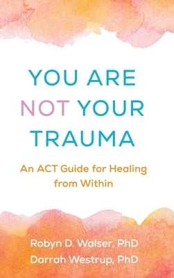 You Are Not Your Trauma: An ACT Guide for Healing from Within by Walser, Robyn D.