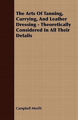 The Arts Of Tanning, Currying, And Leather Dressing - Theoretically Considered In All Their Details by Morfit, Campbell