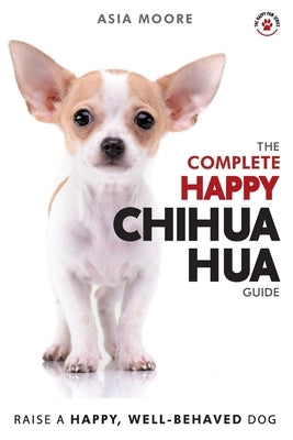 The Complete Happy Chihuahua Guide: The A-Z Chihuahua Manual for New and Experienced Owners by Moore, Asia
