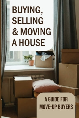 Buying, Selling & Moving A House: A Guide For Move-Up Buyers: Cost Of Buying A House And Moving by Rodrigeuz, Hassan