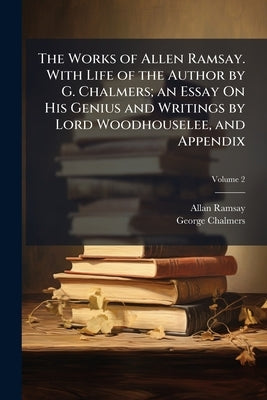 The Works of Allen Ramsay. With Life of the Author by G. Chalmers; an Essay On His Genius and Writings by Lord Woodhouselee, and Appendix; Volume 2 by Ramsay, Allan