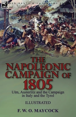 The Napoleonic Campaign of 1805: Ulm, Austerlitz and the Campaign in Italy and the Tyrol by Maycock, F. W. O.