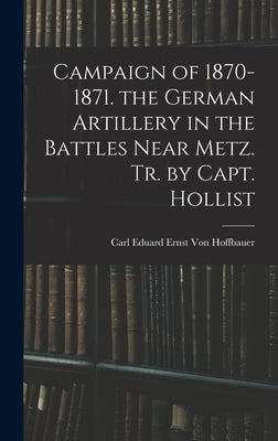 Campaign of 1870-1871. the German Artillery in the Battles Near Metz. Tr. by Capt. Hollist by Von Hoffbauer, Carl Eduard Ernst