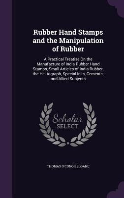 Rubber Hand Stamps and the Manipulation of Rubber: A Practical Treatise On the Manufacture of India Rubber Hand Stamps, Small Articles of India Rubber by Sloane, Thomas O'Conor