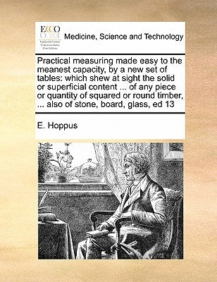 Practical Measuring Made Easy to the Meanest Capacity, by a New Set of Tables: Which Shew at Sight the Solid or Superficial Content ... of Any Piece o by Hoppus, E.
