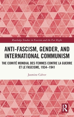 Anti-Fascism, Gender, and International Communism: The Comité Mondial des Femmes contre la Guerre et le Fascisme, 1934 - 1941 by Calver, Jasmine