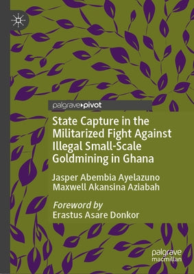 State Capture in the Militarized Fight Against Illegal Small-Scale Goldmining in Ghana by Ayelazuno, Jasper Abembia