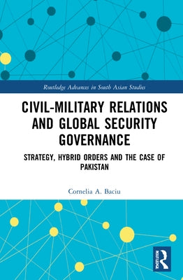 Civil-Military Relations and Global Security Governance: Strategy, Hybrid Orders and the Case of Pakistan by Baciu, Cornelia