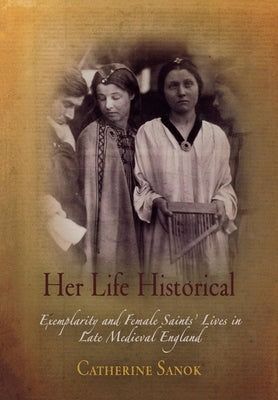 Her Life Historical: Exemplarity and Female Saints' Lives in Late Medieval England by Sanok, Catherine